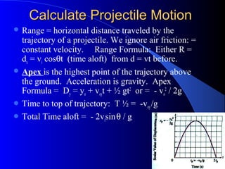 Calculate Projectile MotionCalculate Projectile Motion
 Range = horizontal distance traveled by the
trajectory of a projectile. We ignore air friction: =
constant velocity. Range Formula: Either R =
dx = vi cosθt (time aloft) from d = vt before.
 Apex is the highest point of the trajectory above
the ground. Acceleration is gravity. Apex
Formula = Dy = yo + voyt + ½ gt2
or = - vo
2
/ 2g
 Time to top of trajectory: T ½ = -voy/g
 Total Time aloft = - 2visinθ / g
 