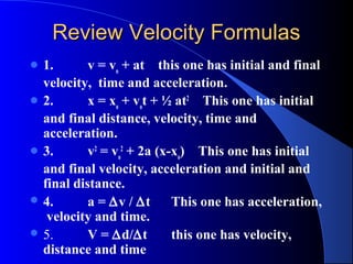 Review Velocity FormulasReview Velocity Formulas
 1. v = vo
+ at this one has initial and final
velocity, time and acceleration.
 2. x = xo
+ vo
t + ½ at2
This one has initial
and final distance, velocity, time and
acceleration.
 3. v2
= vo
2
+ 2a (x-xo
) This one has initial
and final velocity, acceleration and initial and
final distance.
 4. a = ∆v / ∆t This one has acceleration,
velocity and time.
 5. V = ∆d/∆t this one has velocity,
distance and time
 