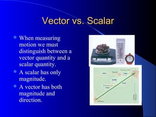 Vector vs. ScalarVector vs. Scalar
 When measuring
motion we must
distinguish between a
vector quantity and a
scalar quantity.
 A scalar has only
magnitude.
 A vector has both
magnitude and
direction.
 
