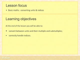 Lesson focus
  • Basic maths: converting units & indices



  Learning objectives
  At the end of the lesson you will be able to:

  • convert between units and their multiple and submultiples;
  • correctly handle indices.




Motion
 