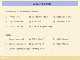 Converting units                                LOs




  Convert each of the following quantities:

  a)   400 cm to m             b) 24 x 104 mm into m         c) 0.050 watt in mW

  d)   2.5 x 10-3 kN to N      e) n kW to W                  f) n milliwatt to W

  g)   3.5 x 2.2 mA to A       h) 3.4 x 103 x y gram to kg



  Trickier

  1. Convert an area of:       a) 350 cm2 to m2              b) 0.06 m2 to cm2

  2. Convert a volume of:      b) 2.5 mm3 to m3              b) 0.07 m3 to mm3

  3. Convert a density of 8 g per cm3 to kg per m3



Motion
 