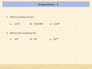 Using indices - 1    LOs




  1. Write as powers of ten:

     a.   1/10          b) 1/10 000        c) 1/10-4


  2. What is the reciprocal of:

     a.   10-4          b) 102             c) 10-19




Motion
 