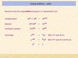 Using indices: rules                                  LOs




  General rules for using indices (‘powers’ or ‘exponents’) are:


  multiplication            10a x 10b =      10a+b

  division                    10a/10b    =   10a-b

  raising to a power           (10a)b    =   10ab

  meanings:                     y1/a     =   a√y     (the ‘ath root of y’)

                                y a/b    =   b√ya    (the ‘bth root of y to the a)

                                  y0     =   1




Motion
 