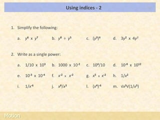 Using indices - 2                            LOs




  1. Simplify the following:

     a.   y6 x y7       b. y8 ÷ y5         c. (y3)4          d. 3y2 x 4y3


  2. Write as a single power:

     a.   1/10 x 103    b. 1000 x 10-2     c. 104/10         d. 10-8 x 1012

     e.   10-3 x 10-4   f. x-2   x   x-2   g. x5   x   x-2   h. 1/x2

     i.   1/x-6         j. x8/x3           l. (x4)-6         m. √x3√(1/x5)




Motion
 