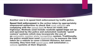 Another use is in speed limit enforcement by traffic police.
Speed limit enforcement is the action taken by appropriately
empowered authorities to check that road vehicles are
complying with the speed limit in force on roads and
highways. Methods used include roadside speed traps set up
and operated by the police and automated roadside 'speed
camera' systems which may incorporate the use of
an automatic number plate recognition system. Traditionally,
the police would have used stopwatches to measure the time
taken for a vehicle to cover a known distance, but more
recently, they have had speed guns and automated in-
vehicle systems at their disposal.
 