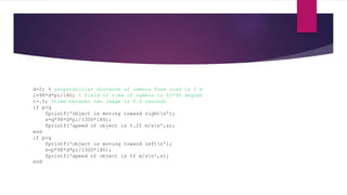 d=2; % perpendicular distance of camera from road is 2 m
l=98*d*pi/180; % field of view of camera is 65*98 degree
t=.5; %time between two image is 0.5 seconds
if p>q
fprintf('object is moving toward rightn');
s=q*98*d*pi/(300*180);
fprintf('speed of object is %.2f m/sn',s);
end
if p<q
fprintf('object is moving toward leftn');
s=p*98*d*pi/(300*180);
fprintf('speed of object is %f m/sn',s);
end
 
