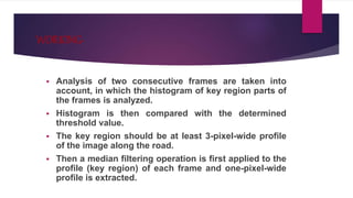 WORKING-
 Analysis of two consecutive frames are taken into
account, in which the histogram of key region parts of
the frames is analyzed.
 Histogram is then compared with the determined
threshold value.
 The key region should be at least 3-pixel-wide profile
of the image along the road.
 Then a median filtering operation is first applied to the
profile (key region) of each frame and one-pixel-wide
profile is extracted.
 