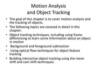 Motion Analysis
and Object Tracking
• The goal of this chapter is to cover motion analysis and
the tracking of objects.
• The following topics are covered in detail in this
chapter:
• Object tracking techniques, including using frame
differencing to learn some information about an object
in motion
• Background and foreground subtraction
• Using optical flow techniques for object feature
tracking
• Building interactive object tracking using the mean
shift and cam shift techniques
 