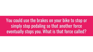 You could use the brakes on your bike to stop or
simply stop pedaling so that another force
eventually stops you. What is that force called?
 