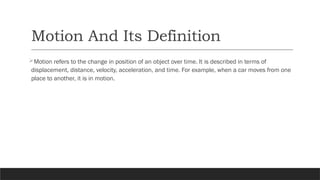 Motion And Its Definition
Motion refers to the change in position of an object over time. It is described in terms of
displacement, distance, velocity, acceleration, and time. For example, when a car moves from one
place to another, it is in motion.
 