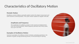 Characteristics of Oscillatory Motion
Periodic Motion
Oscillatory motion follows a periodic pattern where the object moves back and
forth around a central position. This cyclic motion repeats at regular intervals.
Amplitude and Frequency
The amplitude of oscillatory motion is the maximum displacement
from the central position, while frequency denotes how many cycles
occur per unit time.
Examples of Oscillatory Motion
Common examples of oscillatory motion include a swinging pendulum, the
vibration of guitar strings producing sound, or the bouncing of a spring.
Photos provided by Pexels
 
