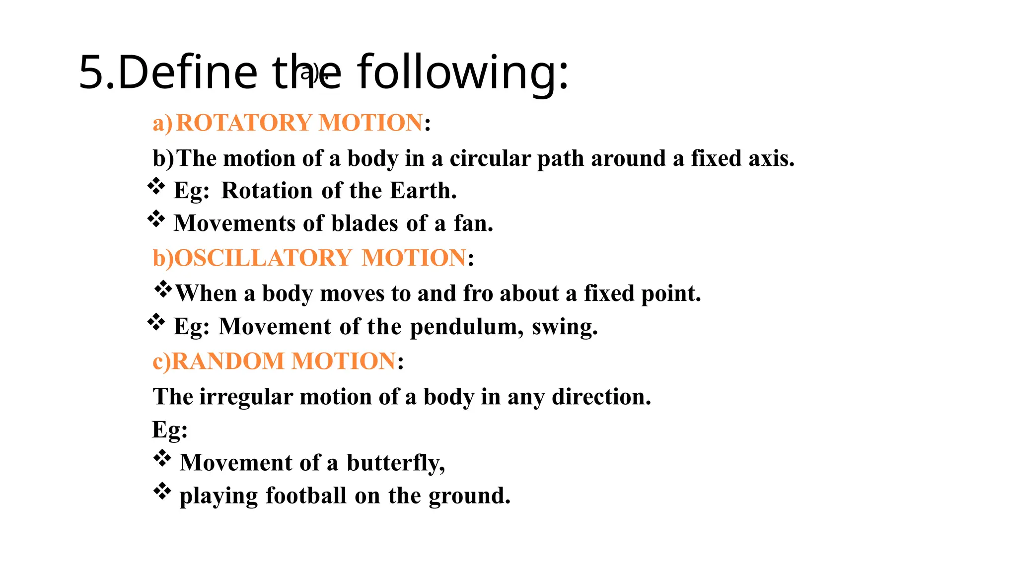 5.Define the following:
a)ROTATORY MOTION:
b)The motion of a body in a circular path around a fixed axis.
 Eg: Rotation of the Earth.
 Movements of blades of a fan.
b)OSCILLATORY MOTION:
When a body moves to and fro about a fixed point.
 Eg: Movement of the pendulum, swing.
c)RANDOM MOTION:
The irregular motion of a body in any direction.
Eg:
 Movement of a butterfly,
 playing football on the ground.
a) .
 