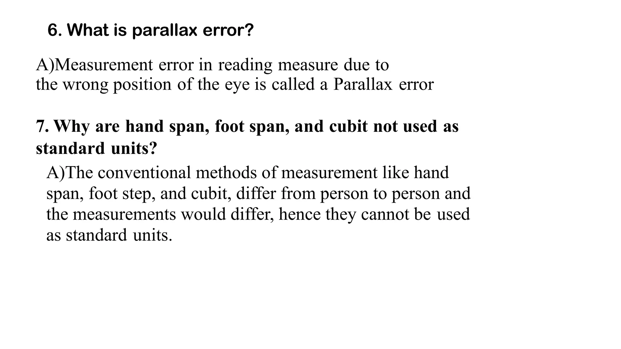 6. What is parallax error?
A)Measurement error in reading measure due to
the wrong position of the eye is called a Parallax error
7. Why are hand span, foot span, and cubit not used as
standard units?
A)The conventional methods of measurement like hand
span, foot step, and cubit, differ from person to person and
the measurements would differ, hence they cannot be used
as standard units.
 