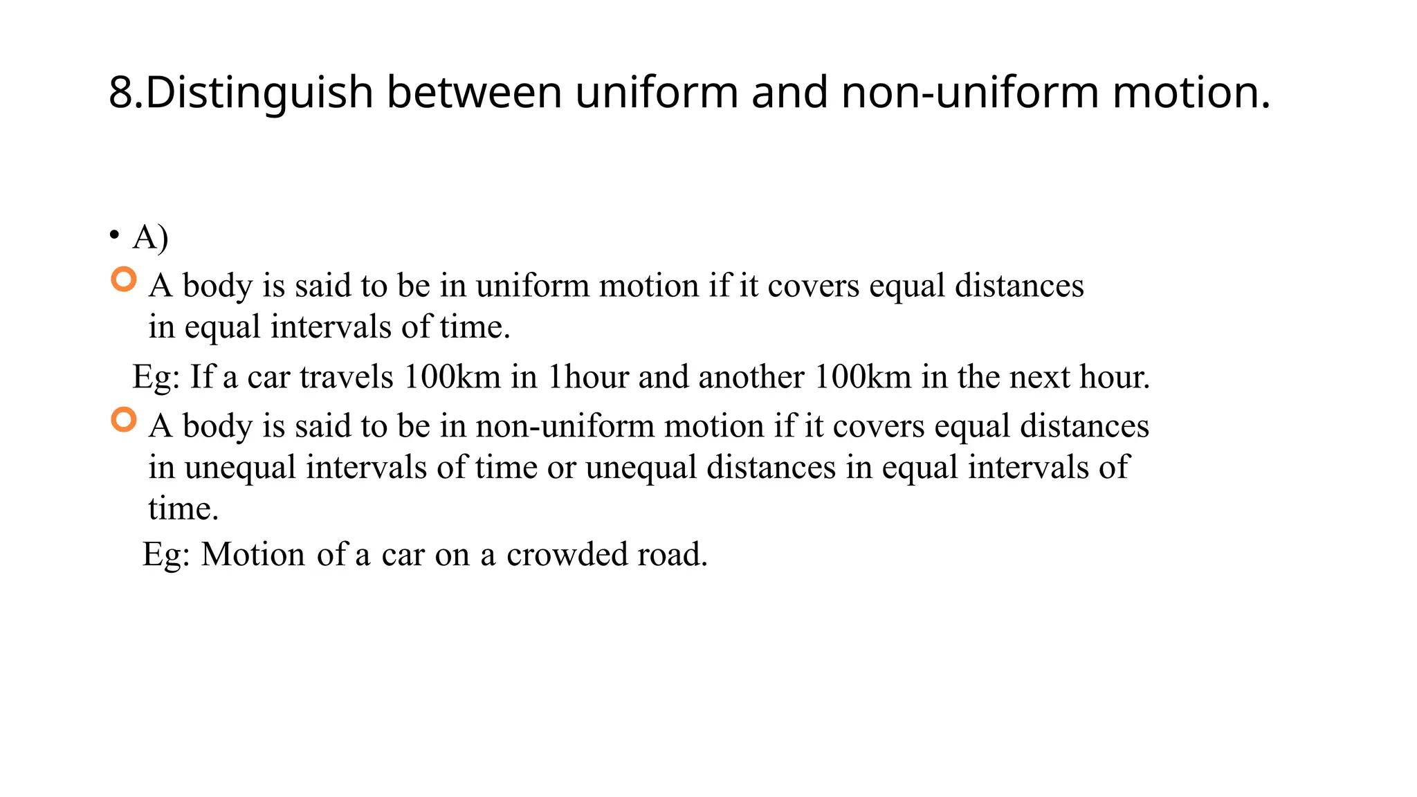 8.Distinguish between uniform and non-uniform motion.
• A)
 A body is said to be in uniform motion if it covers equal distances
in equal intervals of time.
Eg: If a car travels 100km in 1hour and another 100km in the next hour.
 A body is said to be in non-uniform motion if it covers equal distances
in unequal intervals of time or unequal distances in equal intervals of
time.
Eg: Motion of a car on a crowded road.
 