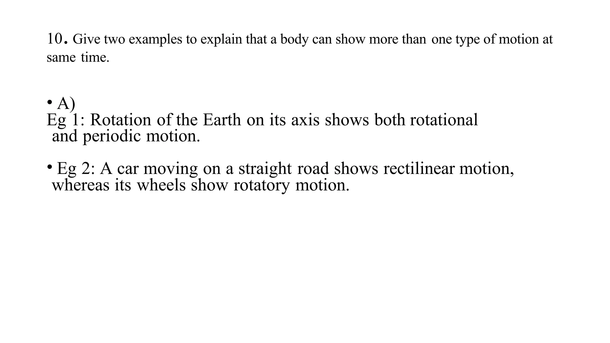 10.Give two examples to explain that a body can show more than one type of motion at
same time.
• A)
Eg 1: Rotation of the Earth on its axis shows both rotational
and periodic motion.
• Eg 2: A car moving on a straight road shows rectilinear motion,
whereas its wheels show rotatory motion.
 