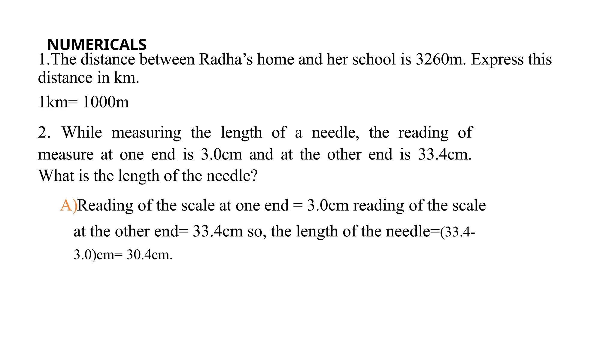 NUMERICALS
1.The distance between Radha’s home and her school is 3260m. Express this
distance in km.
1km= 1000m
2. While measuring the length of a needle, the reading of
measure at one end is 3.0cm and at the other end is 33.4cm.
What is the length of the needle?
A)Reading of the scale at one end = 3.0cm reading of the scale
at the other end= 33.4cm so, the length of the needle=(33.4-
3.0)cm= 30.4cm.
 
