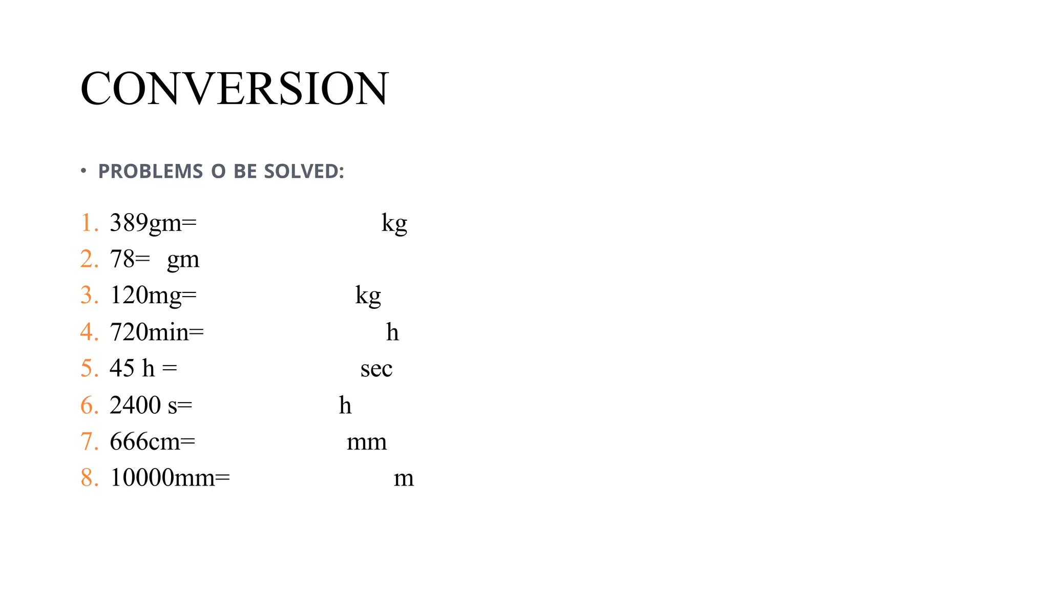 CONVERSION
• PROBLEMS O BE SOLVED:
1. 389gm= kg
2. 78= gm
3. 120mg= kg
4. 720min= h
5. 45 h = sec
6. 2400 s= h
7. 666cm= mm
8. 10000mm= m
 