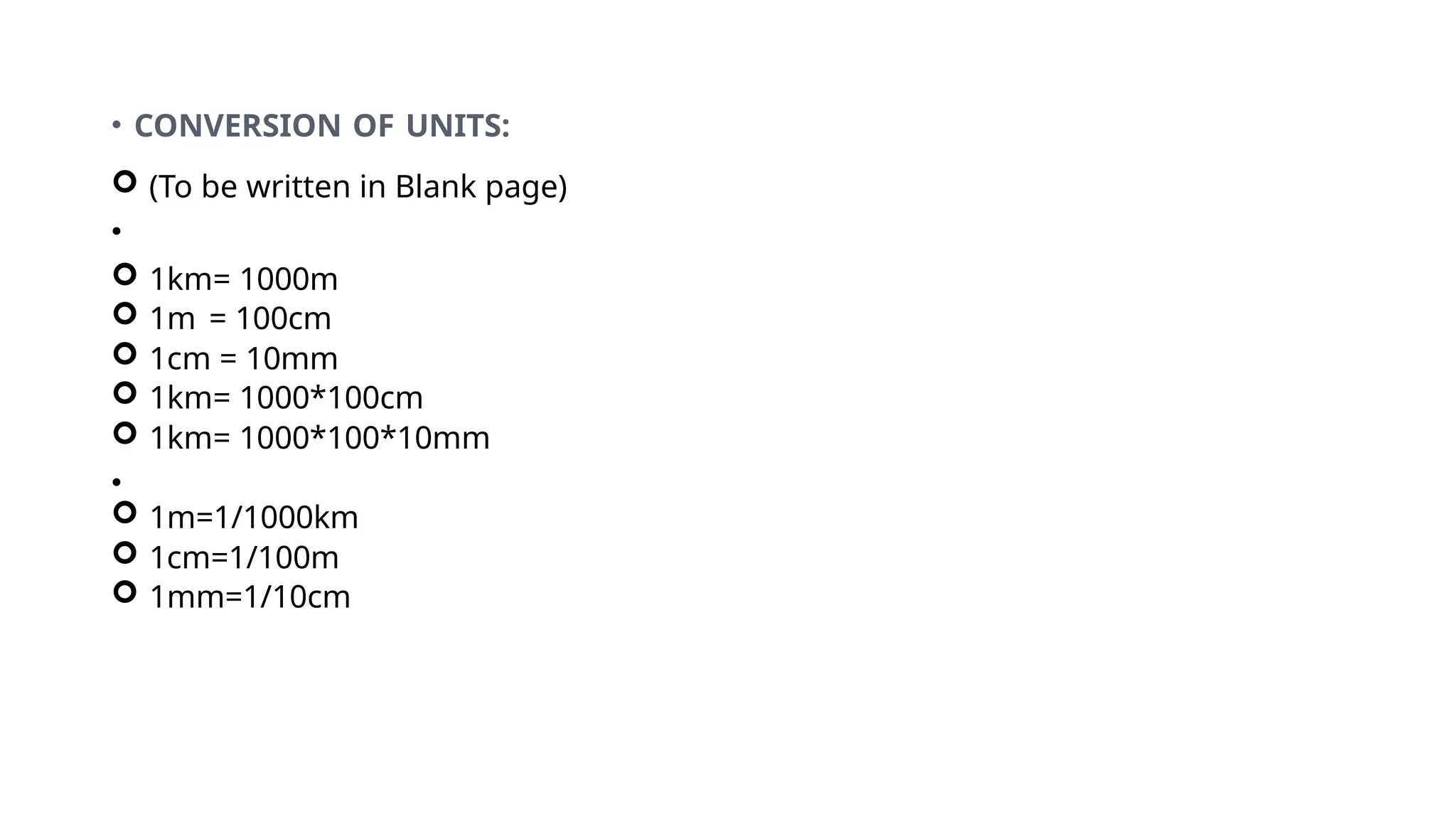 • CONVERSION OF UNITS:
 (To be written in Blank page)
•
 1km= 1000m
 1m = 100cm
 1cm = 10mm
 1km= 1000*100cm
 1km= 1000*100*10mm
•
 1m=1/1000km
 1cm=1/100m
 1mm=1/10cm
 