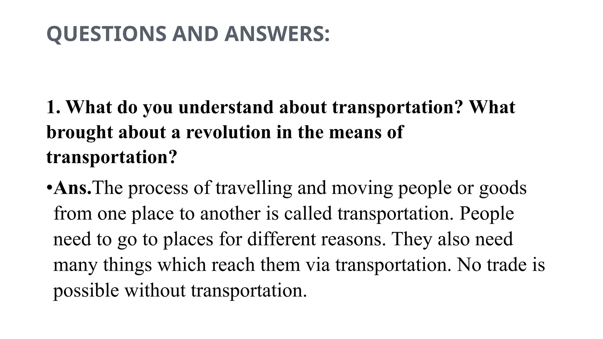 QUESTIONS AND ANSWERS:
1. What do you understand about transportation? What
brought about a revolution in the means of
transportation?
•Ans.The process of travelling and moving people or goods
from one place to another is called transportation. People
need to go to places for different reasons. They also need
many things which reach them via transportation. No trade is
possible without transportation.
 