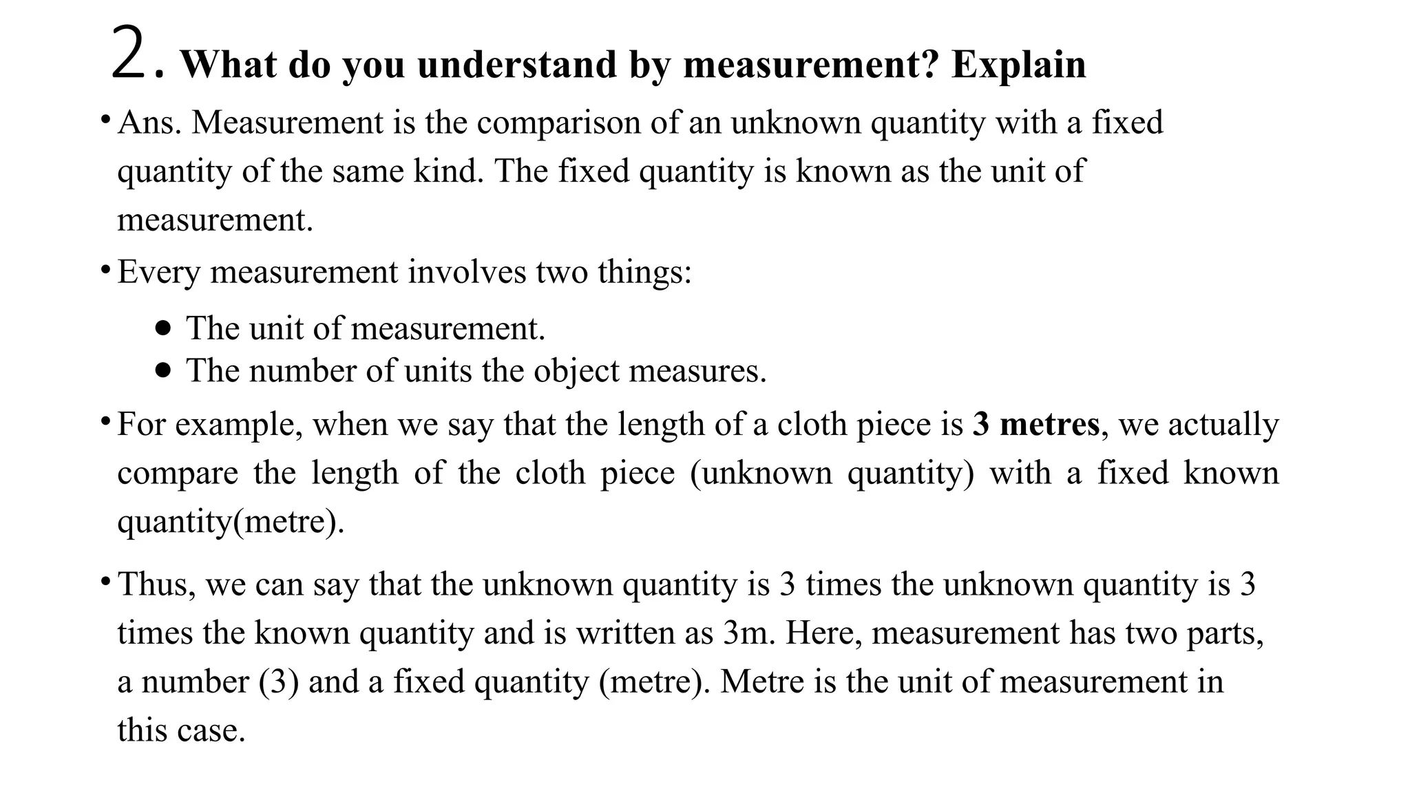 2.What do you understand by measurement? Explain
• Ans. Measurement is the comparison of an unknown quantity with a fixed
quantity of the same kind. The fixed quantity is known as the unit of
measurement.
• Every measurement involves two things:
● The unit of measurement.
● The number of units the object measures.
• For example, when we say that the length of a cloth piece is 3 metres, we actually
compare the length of the cloth piece (unknown quantity) with a fixed known
quantity(metre).
• Thus, we can say that the unknown quantity is 3 times the unknown quantity is 3
times the known quantity and is written as 3m. Here, measurement has two parts,
a number (3) and a fixed quantity (metre). Metre is the unit of measurement in
this case.
 