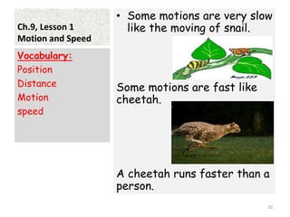 Ch.9, Lesson 1
Motion and Speed
• Some motions are very slow
like the moving of snail.
Some motions are fast like
cheetah.
A cheetah runs faster than a
person.
Vocabulary:
Position
Distance
Motion
speed
10
 