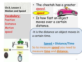 Ch.9, Lesson 1
Motion and Speed
• The cheetah has a greater
speed.
• Is how fast an object
moves over a certain
distance.
Vocabulary:
Position
Distance
Motion
speed
12
speed.
-It is the distance an object moves in
a certain time.
Speed = Distance/Time
So to measure speed you need to
measure time and distance.
 