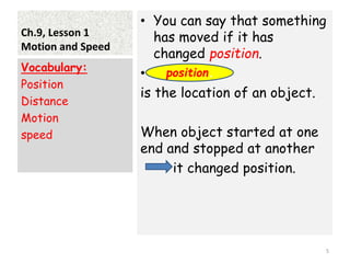 Ch.9, Lesson 1
Motion and Speed
• You can say that something
has moved if it has
changed position.
•
is the location of an object.
When object started at one
end and stopped at another
it changed position.
Vocabulary:
Position
Distance
Motion
speed
5
position.
 