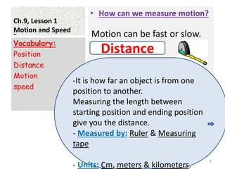 Ch.9, Lesson 1
Motion and Speed
• How can we measure motion?
•
Vocabulary:
Position
Distance
Motion
speed
8
- Motion can be fast or slow.
Distance
-It is how far an object is from one
position to another.
Measuring the length between
starting position and ending position
give you the distance.
- Measured by: Ruler & Measuring
tape
- Units: Cm, meters & kilometers.
 