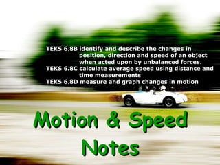 Motion & Speed Notes TEKS 6.8B identify and describe the changes in position, direction and speed of an object when acted upon by unbalanced forces. TEKS 6.8C calculate average speed using distance and time measurements TEKS 6.8D measure and graph changes in motion 