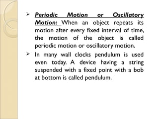  Periodic Motion or Oscillatory
Motion: When an object repeats its
motion after every fixed interval of time,
the motion of the object is called
periodic motion or oscillatory motion.
 In many wall clocks pendulum is used
even today. A device having a string
suspended with a fixed point with a bob
at bottom is called pendulum.
 