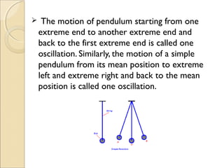 The motion of pendulum starting from one
extreme end to another extreme end and
back to the first extreme end is called one
oscillation. Similarly, the motion of a simple
pendulum from its mean position to extreme
left and extreme right and back to the mean
position is called one oscillation.
 