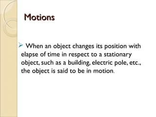 MotionsMotions
 When an object changes its position with
elapse of time in respect to a stationary
object, such as a building, electric pole, etc.,
the object is said to be in motion.
 