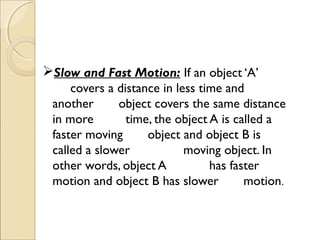 Slow and Fast Motion: If an object ‘A’
covers a distance in less time and
another object covers the same distance
in more time, the object A is called a
faster moving object and object B is
called a slower moving object. In
other words, object A has faster
motion and object B has slower motion.
 