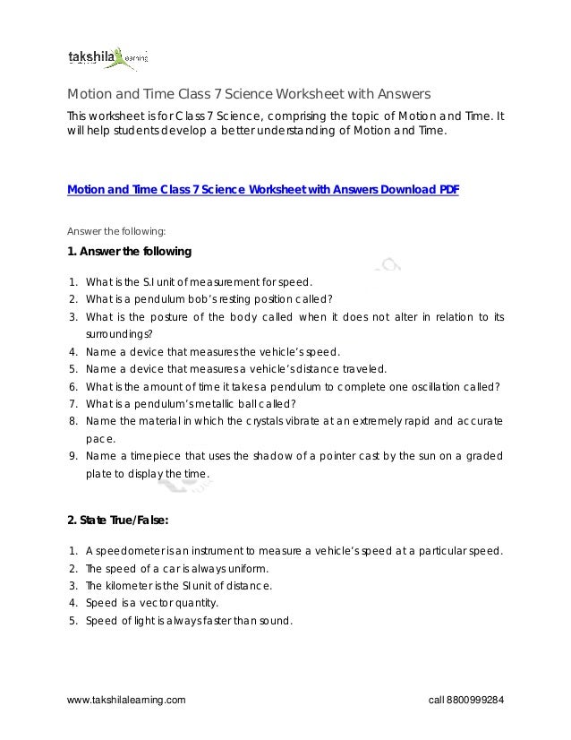 www.takshilalearning.com call 8800999284
Motion and Time Class 7 Science Worksheet with Answers
This worksheet is for Class 7 Science, comprising the topic of Motion and Time. It
will help students develop a better understanding of Motion and Time.
Motion and Time Class 7 Science Worksheet with Answers Download PDF
Answer the following:
1. Answer the following
1. What is the S.I unit of measurement for speed.
2. What is a pendulum bob’s resting position called?
3. What is the posture of the body called when it does not alter in relation to its
surroundings?
4. Name a device that measures the vehicle’s speed.
5. Name a device that measures a vehicle’s distance traveled.
6. What is the amount of time it takes a pendulum to complete one oscillation called?
7. What is a pendulum’s metallic ball called?
8. Name the material in which the crystals vibrate at an extremely rapid and accurate
pace.
9. Name a timepiece that uses the shadow of a pointer cast by the sun on a graded
plate to display the time.
2. State True/False:
1. A speedometer is an instrument to measure a vehicle’s speed at a particular speed.
2. The speed of a car is always uniform.
3. The kilometer is the SI unit of distance.
4. Speed is a vector quantity.
5. Speed of light is always faster than sound.
 