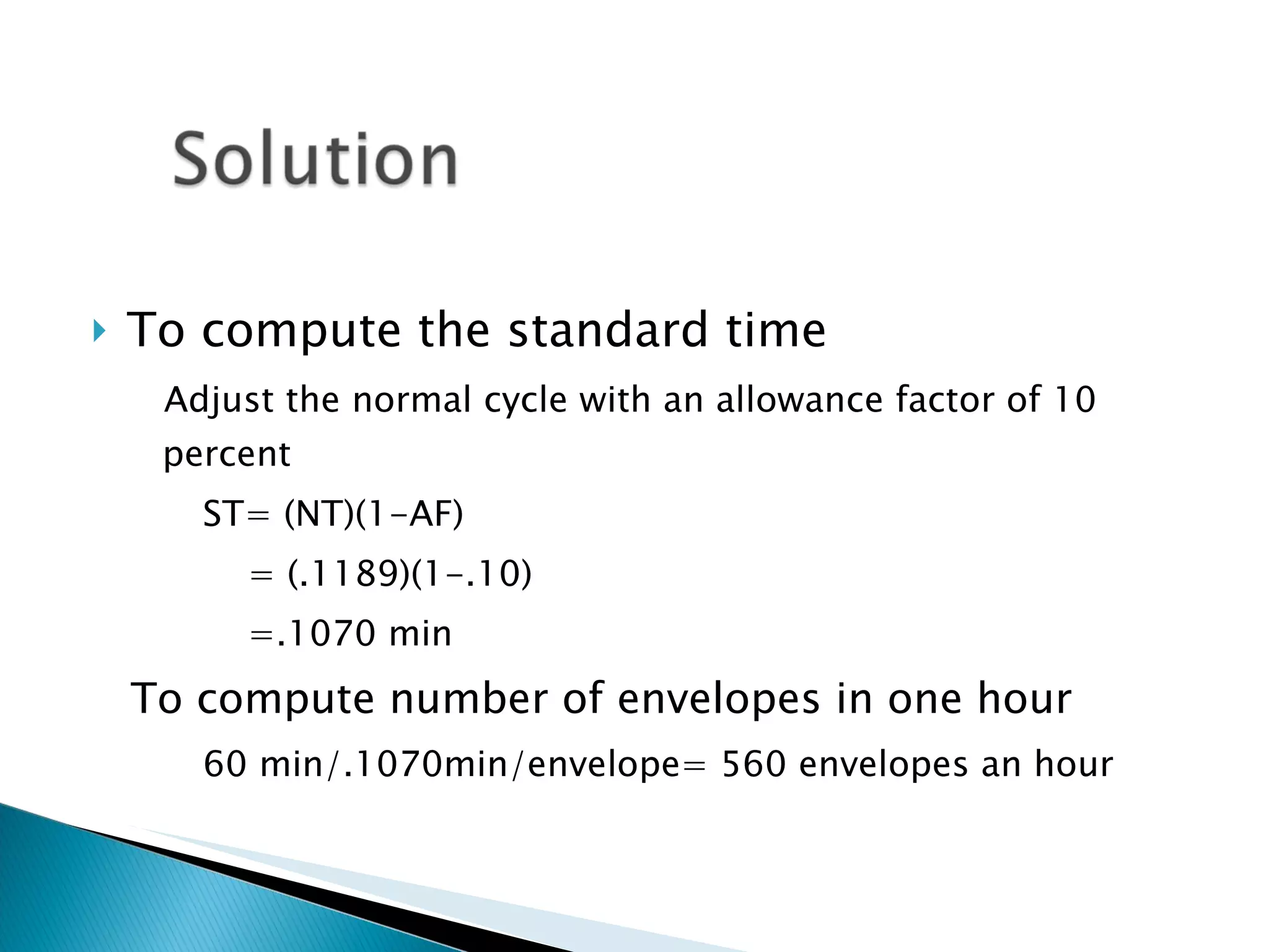 To compute the standard time Adjust the normal cycle with an allowance factor of 10 percent ST= (NT)(1-AF)   = (.1189)(1-.10)   =.1070 min To compute number of envelopes in one hour 60 min/.1070min/envelope= 560 envelopes an hour 