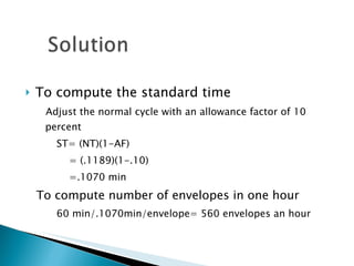 To compute the standard time Adjust the normal cycle with an allowance factor of 10 percent ST= (NT)(1-AF)   = (.1189)(1-.10)   =.1070 min To compute number of envelopes in one hour 60 min/.1070min/envelope= 560 envelopes an hour 