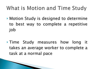 Motion Study is designed to determine to best way to complete a repetitive job Time Study measures how long it takes an average worker to complete a task at a normal pace 