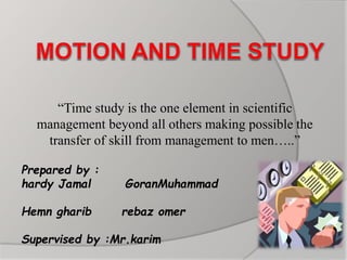“Time study is the one element in scientific
management beyond all others making possible the
transfer of skill from management to men…..”
Prepared by :
hardy Jamal GoranMuhammad
Hemn gharib rebaz omer
Supervised by :Mr.karim
 