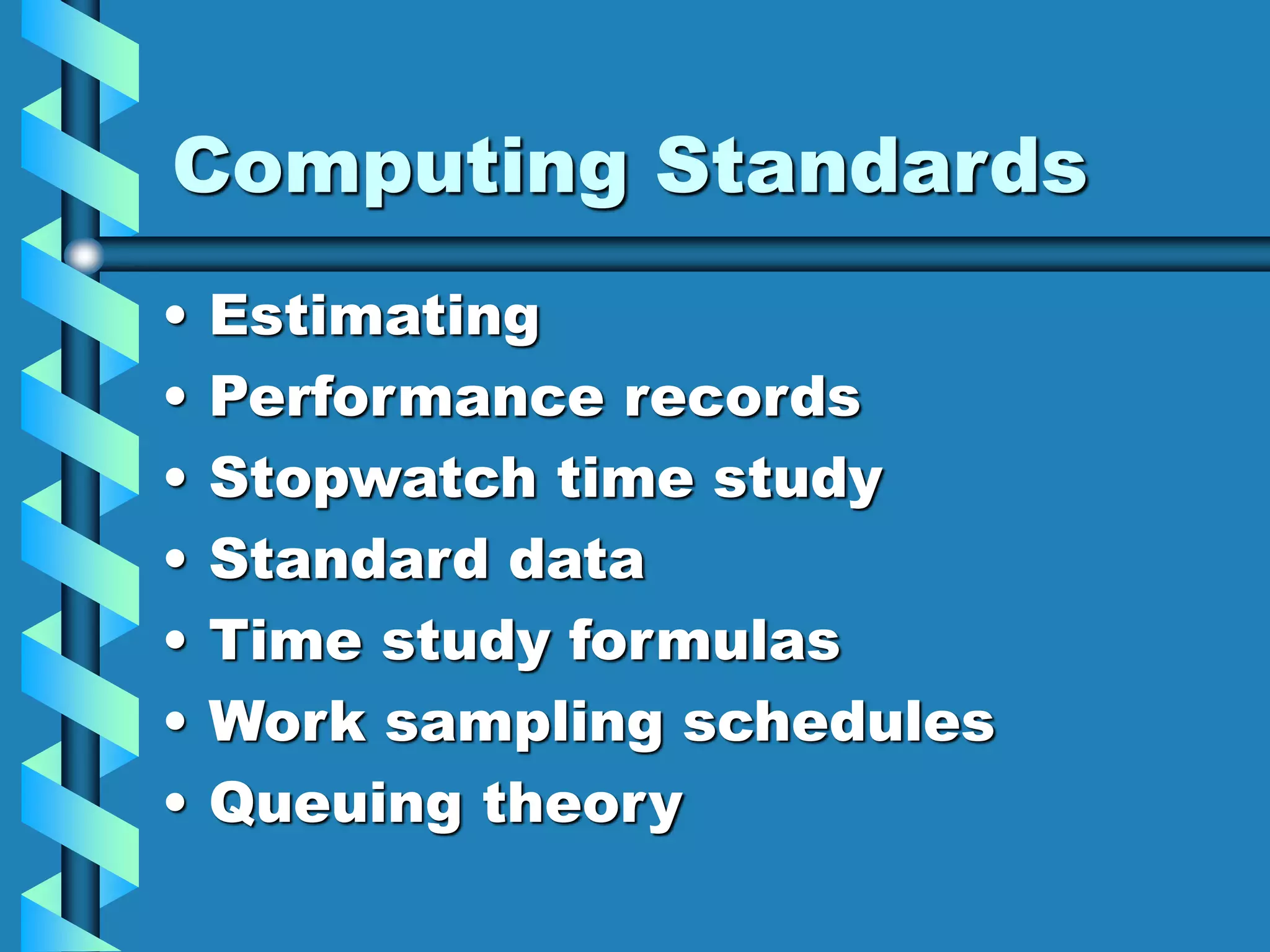 Computing Standards
• Estimating
• Performance records
• Stopwatch time study
• Standard data
• Time study formulas
• Work sampling schedules
• Queuing theory
 