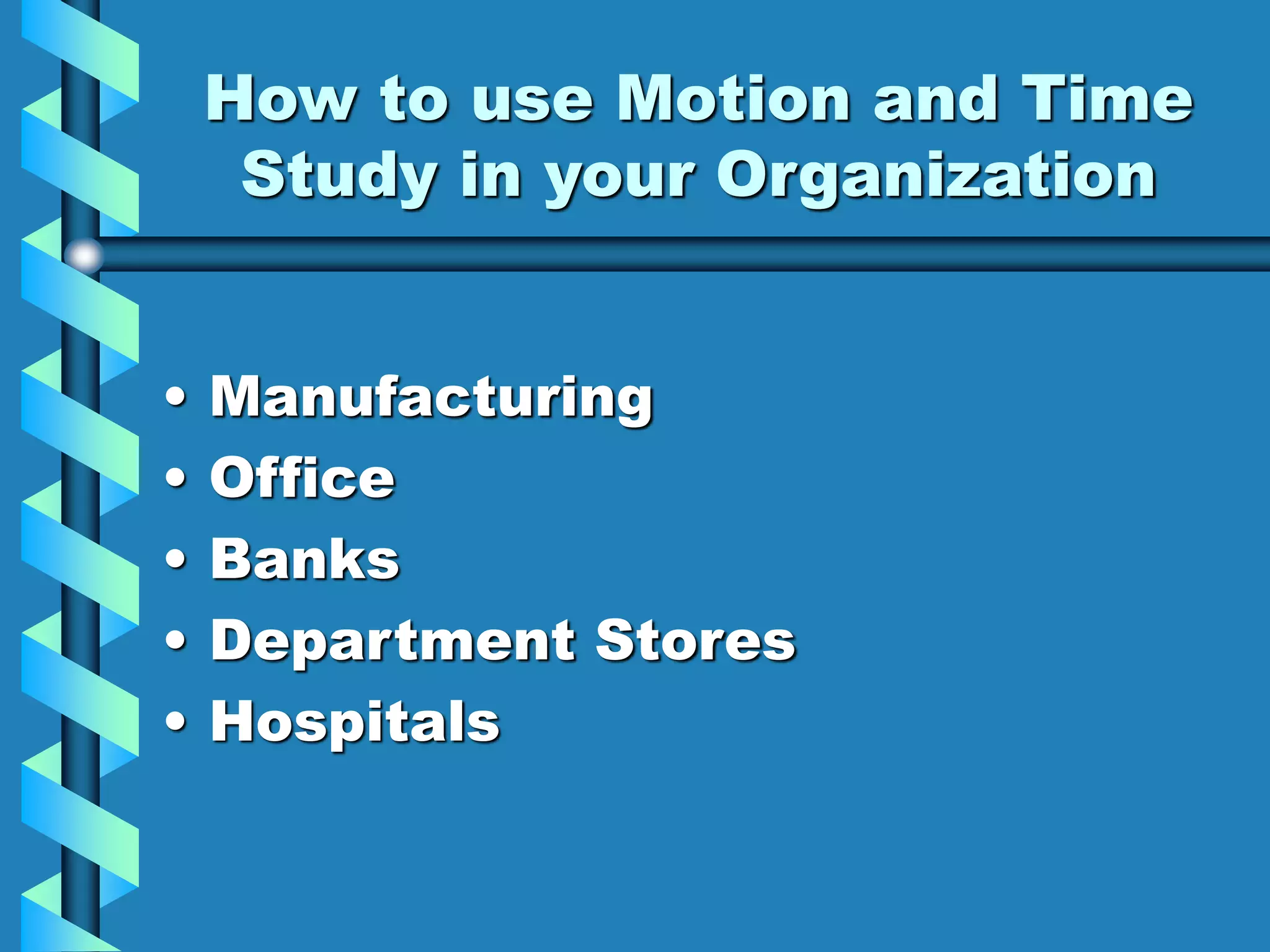 How to use Motion and Time
Study in your Organization
• Manufacturing
• Office
• Banks
• Department Stores
• Hospitals
 