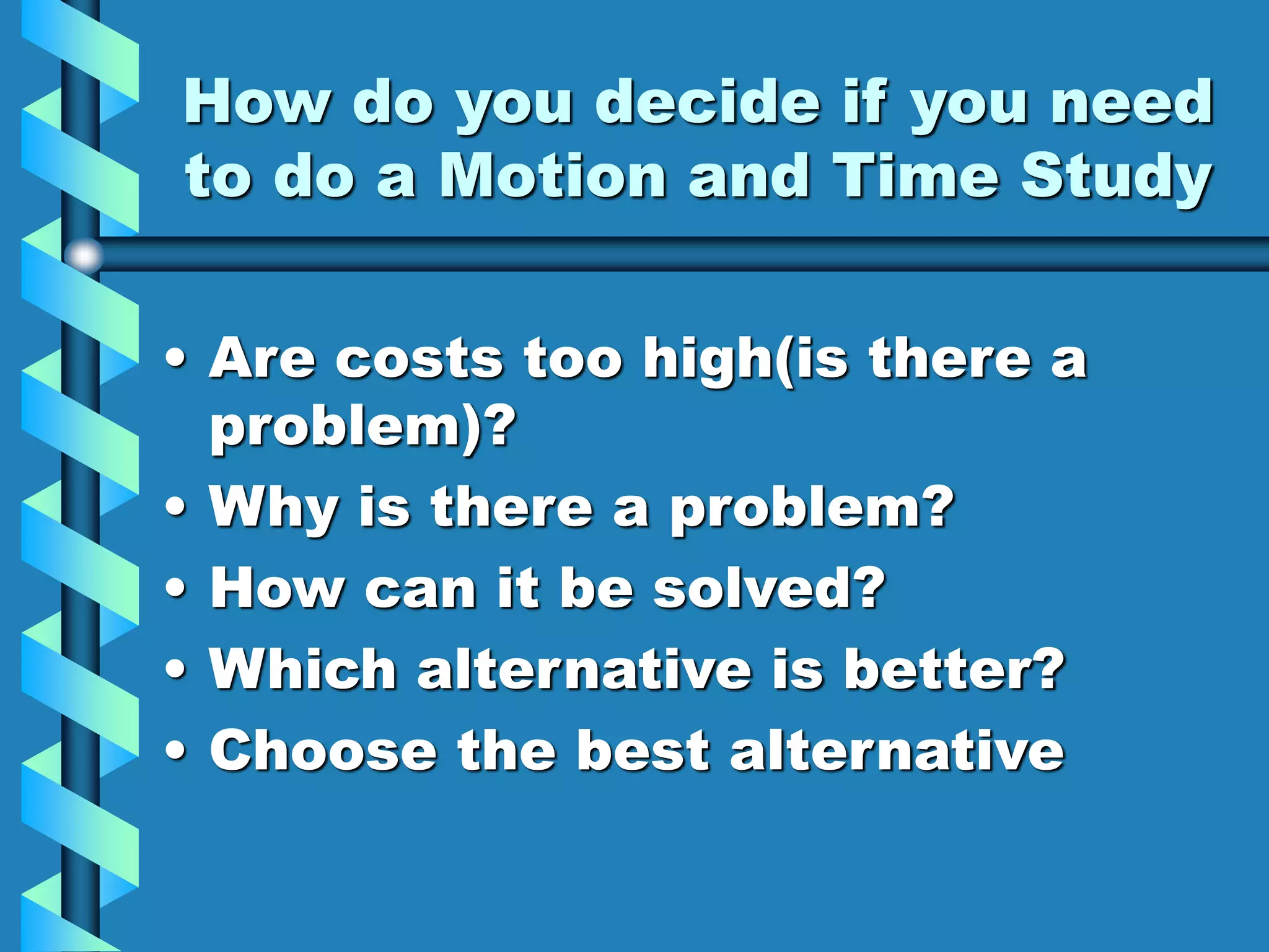 How do you decide if you need
to do a Motion and Time Study
• Are costs too high(is there a
problem)?
• Why is there a problem?
• How can it be solved?
• Which alternative is better?
• Choose the best alternative
 
