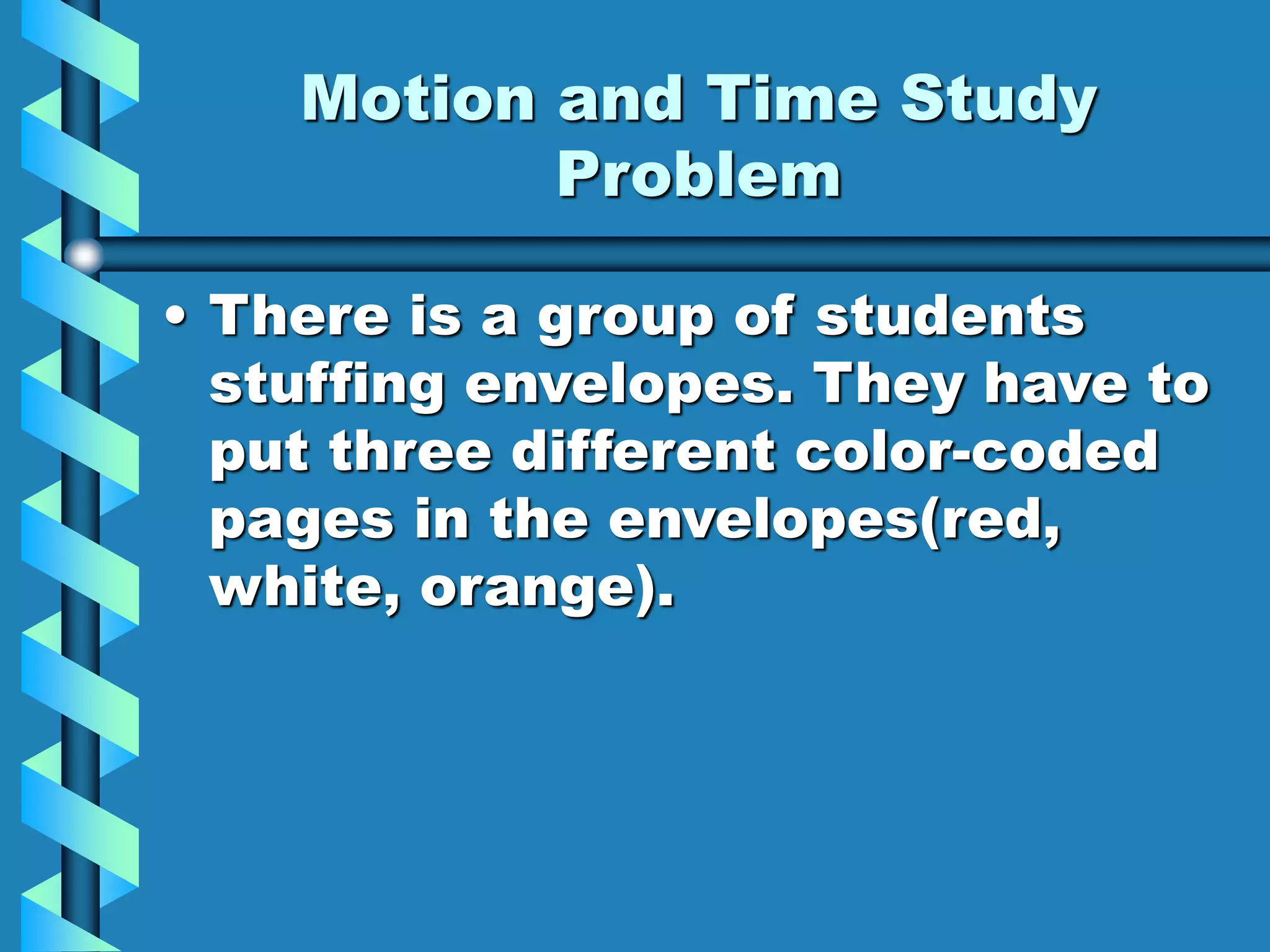 Motion and Time Study
Problem
• There is a group of students
stuffing envelopes. They have to
put three different color-coded
pages in the envelopes(red,
white, orange).
 