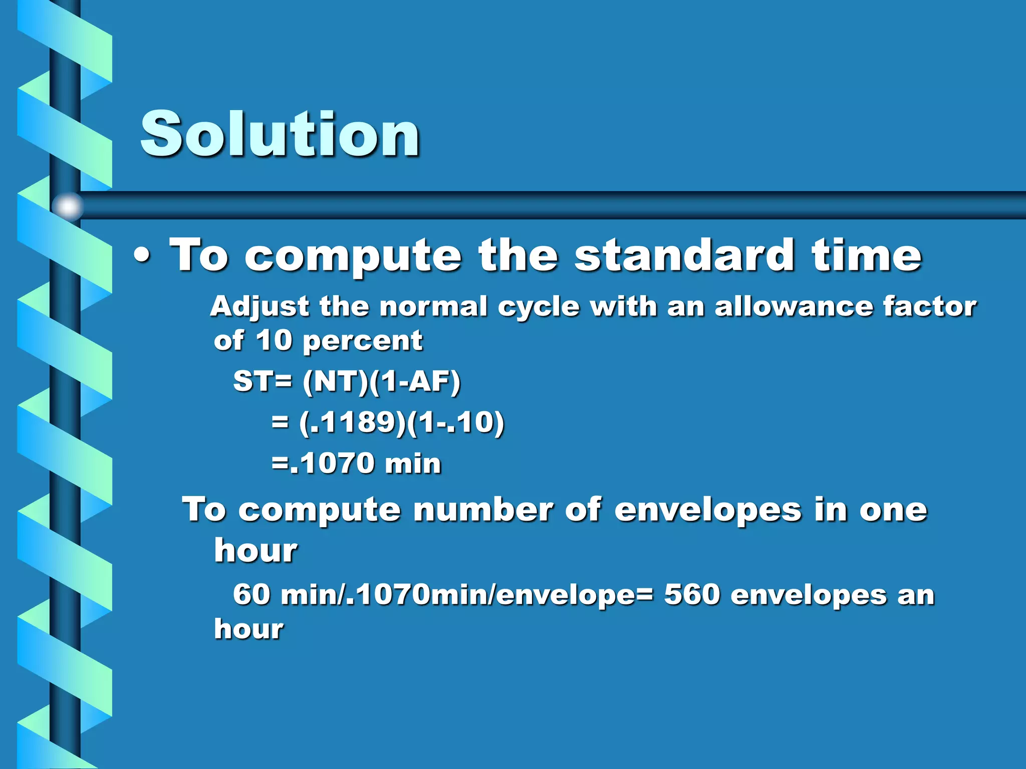 Solution
• To compute the standard time
Adjust the normal cycle with an allowance factor
of 10 percent
ST= (NT)(1-AF)
= (.1189)(1-.10)
=.1070 min
To compute number of envelopes in one
hour
60 min/.1070min/envelope= 560 envelopes an
hour
 