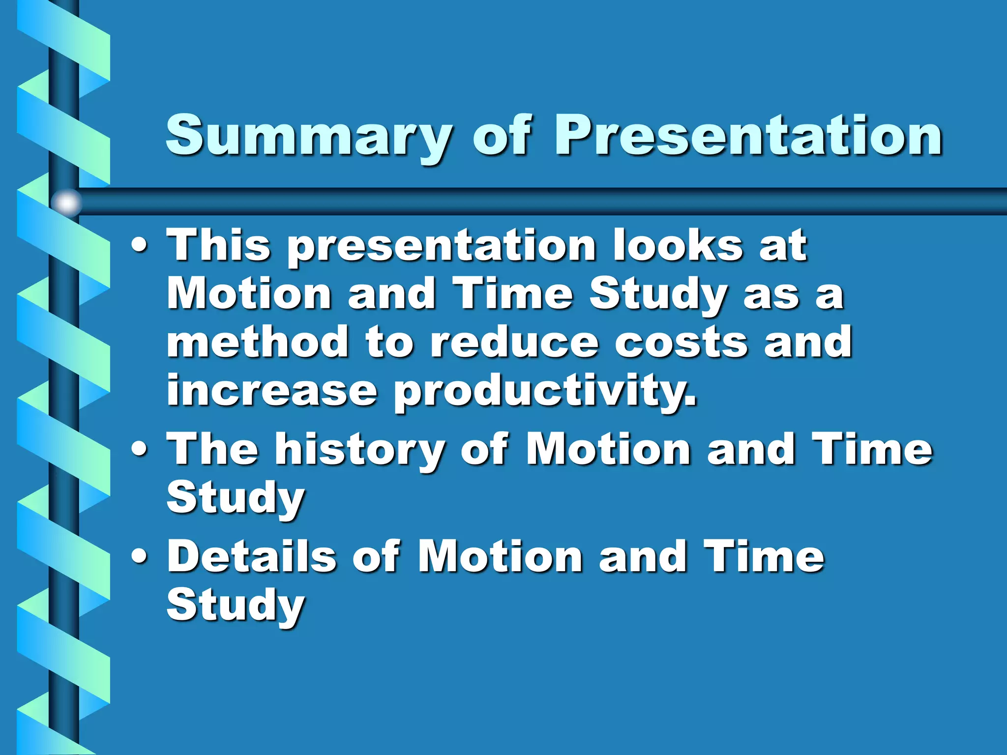 Summary of Presentation
• This presentation looks at
Motion and Time Study as a
method to reduce costs and
increase productivity.
• The history of Motion and Time
Study
• Details of Motion and Time
Study
 