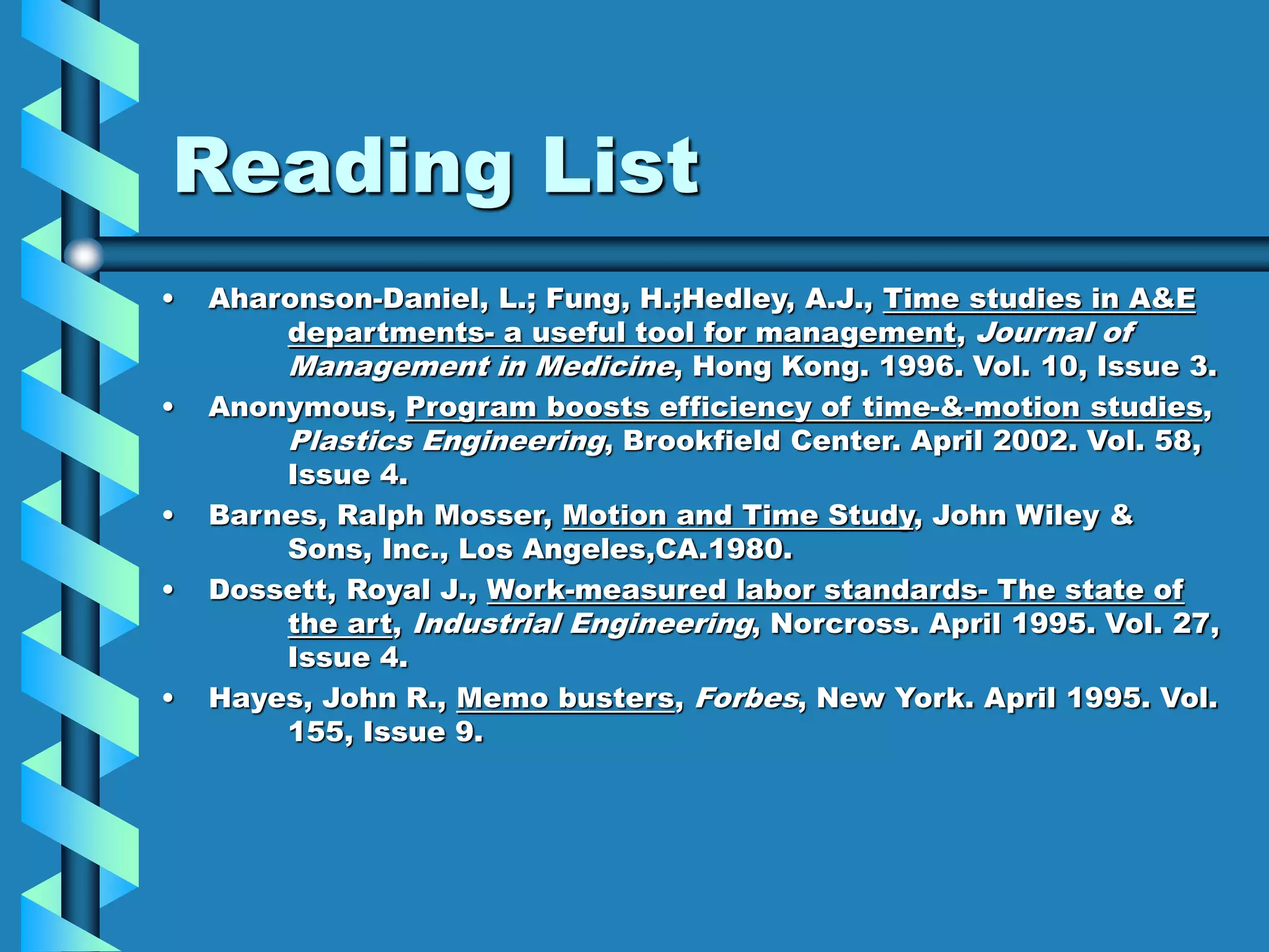 Reading List
• Aharonson-Daniel, L.; Fung, H.;Hedley, A.J., Time studies in A&E
departments- a useful tool for management, Journal of
Management in Medicine, Hong Kong. 1996. Vol. 10, Issue 3.
• Anonymous, Program boosts efficiency of time-&-motion studies,
Plastics Engineering, Brookfield Center. April 2002. Vol. 58,
Issue 4.
• Barnes, Ralph Mosser, Motion and Time Study, John Wiley &
Sons, Inc., Los Angeles,CA.1980.
• Dossett, Royal J., Work-measured labor standards- The state of
the art, Industrial Engineering, Norcross. April 1995. Vol. 27,
Issue 4.
• Hayes, John R., Memo busters, Forbes, New York. April 1995. Vol.
155, Issue 9.
 