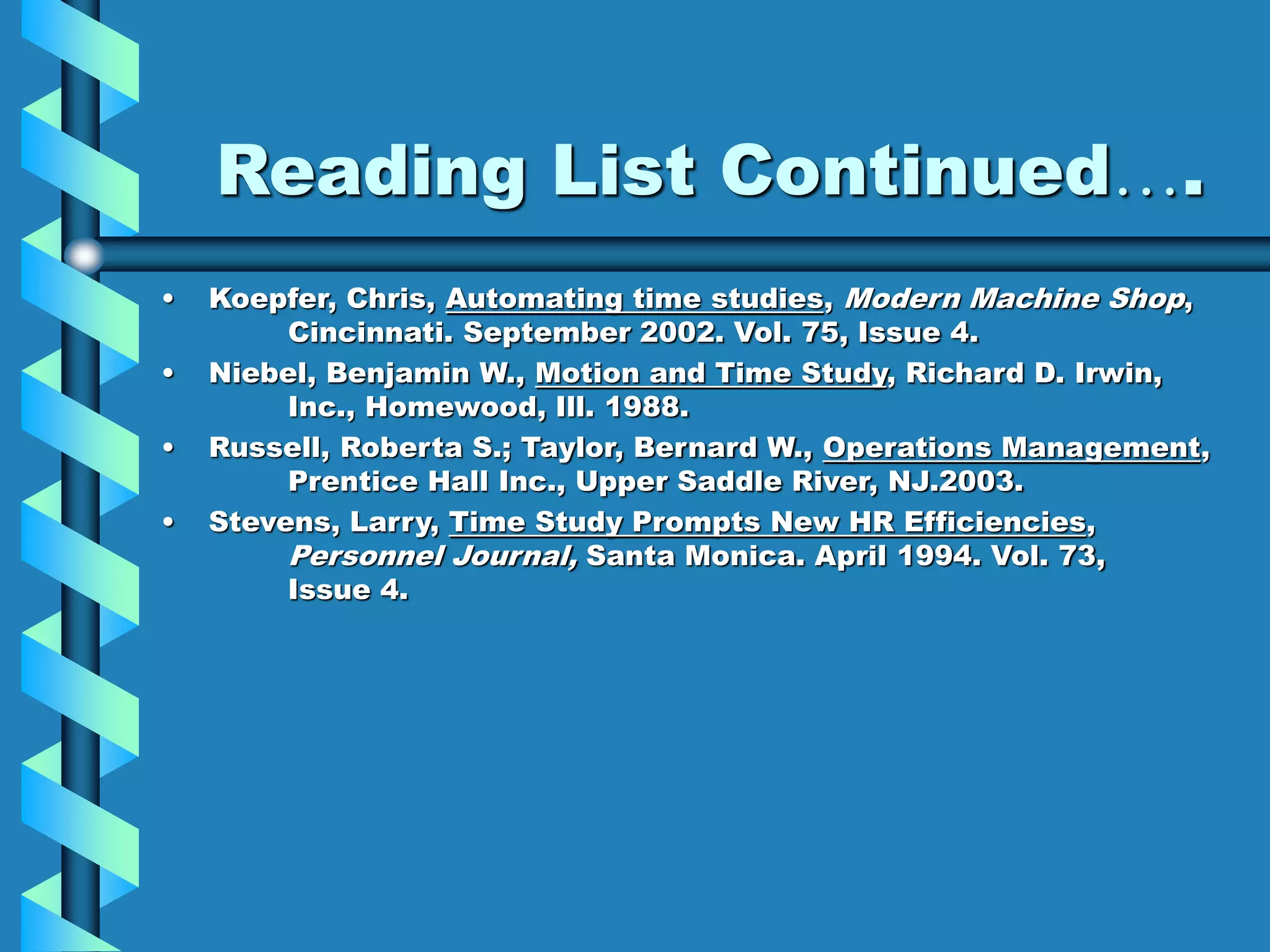 Reading List Continued….
• Koepfer, Chris, Automating time studies, Modern Machine Shop,
Cincinnati. September 2002. Vol. 75, Issue 4.
• Niebel, Benjamin W., Motion and Time Study, Richard D. Irwin,
Inc., Homewood, Ill. 1988.
• Russell, Roberta S.; Taylor, Bernard W., Operations Management,
Prentice Hall Inc., Upper Saddle River, NJ.2003.
• Stevens, Larry, Time Study Prompts New HR Efficiencies,
Personnel Journal, Santa Monica. April 1994. Vol. 73,
Issue 4.
 