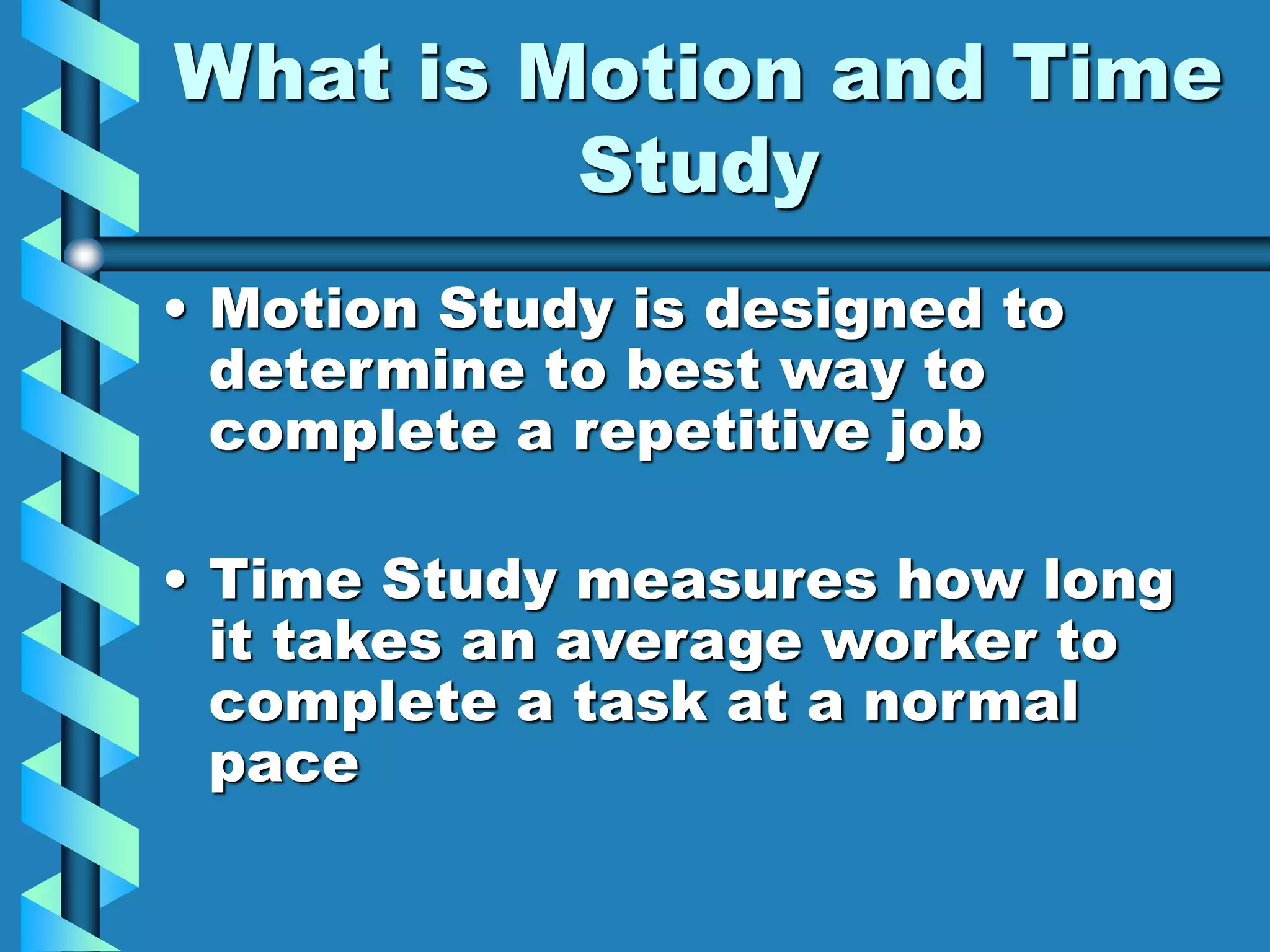 What is Motion and Time
Study
• Motion Study is designed to
determine to best way to
complete a repetitive job
• Time Study measures how long
it takes an average worker to
complete a task at a normal
pace
 