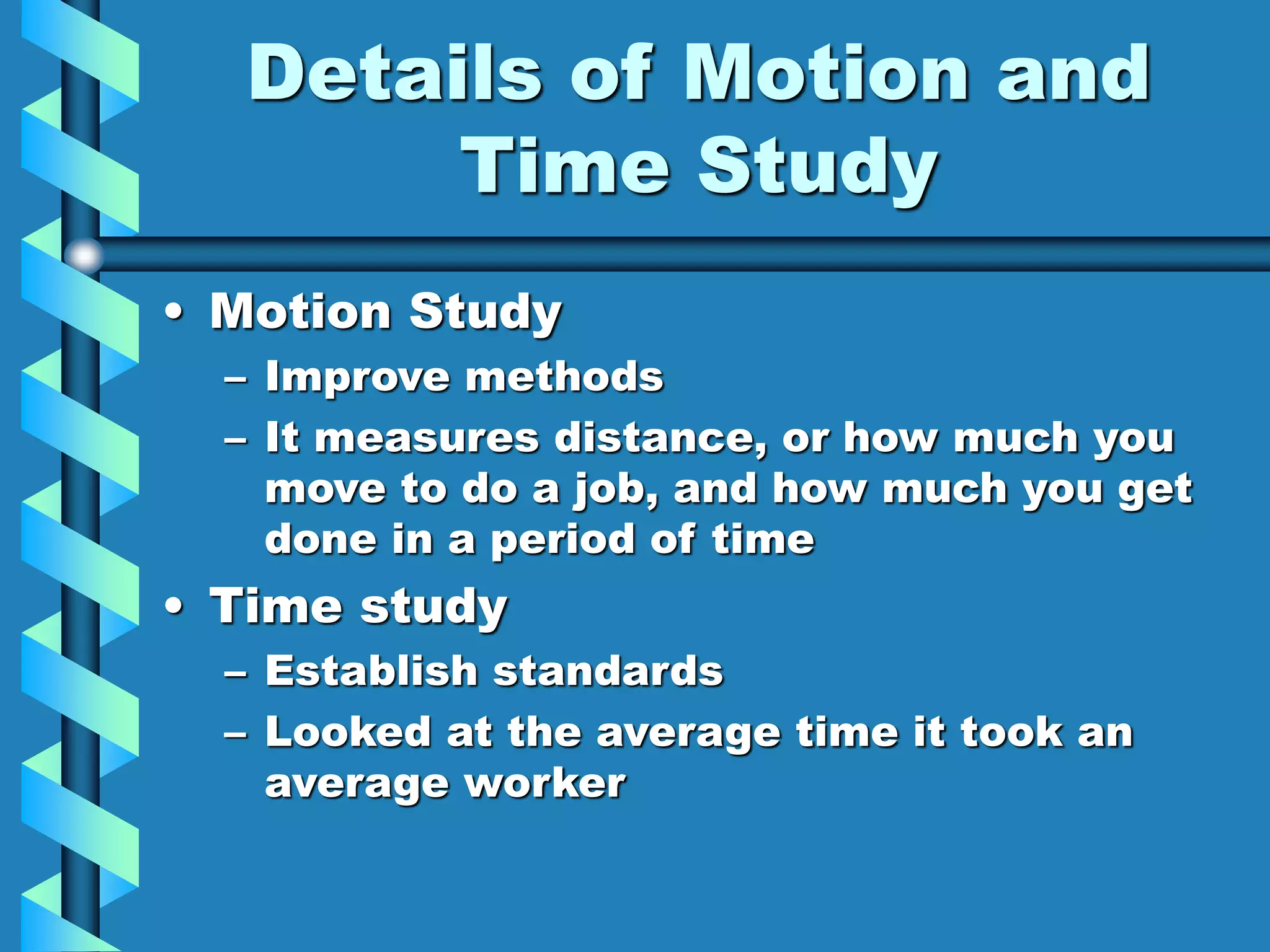 Details of Motion and
Time Study
• Motion Study
– Improve methods
– It measures distance, or how much you
move to do a job, and how much you get
done in a period of time
• Time study
– Establish standards
– Looked at the average time it took an
average worker
 