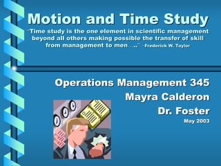 Motion and Time Study
“Time study is the one element in scientific management
beyond all others making possible the transfer of skill
from management to men…..” –Frederick W. Taylor
Operations Management 345
Mayra Calderon
Dr. Foster
May 2003
 