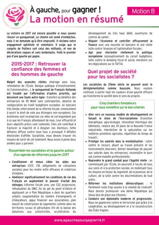 La victoire en 2017 est encore possible si nous savons
réussir ce quinquennat. Le chemin est semé d’embûches,
mais il ne demande qu’à être emprunté. Il réclame notre
engagement optimiste et volontaire. Il exige que le
congrès de Poitiers soit celui des militants, et non de
déclarations vagues et sans lendemains. Voilà le premier
pas d’une gauche qui gagne.
2015201520152015----2017 : Retrouver la2017 : Retrouver la2017 : Retrouver la2017 : Retrouver la
confiance des femmes etconfiance des femmes etconfiance des femmes etconfiance des femmes et
des hommes de gauchedes hommes de gauchedes hommes de gauchedes hommes de gauche
Malgré des avancées réelles (mariage pour tous,
refondation de l’École, Banque publique d’investissement,
loi Consommation,…), le quinquennat de François Hollande
est troublé par l’affirmation d’autres priorités, qui
dessinent une toute autre ligne : transfert au bénéfice des
entreprises de 40 Mds€ sans contreparties, absence de
renégociation du traité budgétaire européen, loi bancaire
très timide, enterrement de la réforme fiscale, renoncement
à ouvrir le droit de vote aux étrangers non européens. Ces
évolutions sont incomprises car elles ne correspondent pas
à ce que les Français attendaient de nous. Leur efficacité et
leurs objectifs précis sont contestés. Elles ont contribué à
fracturer la majorité et à éloigner nos électeurs. Cette
défiance diffuse contre nous tous a provoqué 4 défaites
électorales d’affilée. Socialistes, nous devons trouver les
moyens de sortir de cet isolement. Nous avons à peine deux
années pour y parvenir.
Rassembler les socialistes et lagauche autour
d’un agenda de réformesjusqu’en 2017
• Conditionner et mieux cibler les aides aux
entreprises (CICE, CIR, allègements de cotisations
sociales) pour les rendre enfin efficaces et créatrices
d’emplois ;
• Améliorer significativement les conditions de vie des
Français en augmentant le pouvoir d’achat des
ménages (réforme fiscale avec une CSG progressive,
réévaluation du SMIC, fin du gel du point d’indice) et
appliquant un « Plan République » dans les quartiers
urbains (augmentation du nombre d’enseignants et
d’éducateurs, appui financier aux associations, plan
massif de construction de logements) comme dans les
territoires ruraux et périurbains (fin de la baisse des
dotations aux collectivités, accélération du
développement du très haut débit, ouvertures de
centres de santé) ;
• Réguler l’économie et contrôler efficacement la
finance avec une nouvelle loi bancaire et une réelle
lutte contre l’évasion et l’optimisation fiscales ;
• Agir pour réorienter réellement la politique
européenne (assouplissement du corset budgétaire,
lutte contre le dumping fiscal et social, moratoire sur
les négociations sur le TAFTA).
Quel projet de sociétéQuel projet de sociétéQuel projet de sociétéQuel projet de société
pour les socialistes ?pour les socialistes ?pour les socialistes ?pour les socialistes ?
Les socialistes du 21ème siècle ne peuvent avoir la
déréglementation comme boussole. Nous voulons
continuer à porter haut les couleurs d’une gauche efficace
qui transforme la société dans le sens du progrès.
Cinq chantiers fondateurs
pour nousremettre sur le bon chemin
• Aller vers un nouveau modèle de développement en
faisant le choix de l’éco-socialisme (transition
énergétique, agro-écologie, rénovation thermique des
bâtiments, relance des 34 plans de la Nouvelle France
industrielle, interdiction de la spéculation sur les
matières premières agricoles, répartition du temps de
travail) ;
• Protéger les salariés dans la mondialisation : lutter
contre le recours abusif au travail précaire et les
licenciements boursiers, donner davantage de pouvoir
aux salariés dans les entreprises, reconnaître le burn
out comme maladie professionnelle ;
• Reprendre le grand combat pour l’égalité réelle : en
commençant par l’École, en oeuvrant à l’accès de tous
aux soins et à la protection sociale, en mobilisant tous
les moyens en faveur du logement, de la jeunesse, de la
culture, de la lutte contre les discriminations de tout
ordre ;
• Réformer les institutions démocratiques : le
Parlement reste trop soumis à la volonté de l’exécutif.
Nous devons promouvoir une 6ème République qui
laisse plus de place aux citoyens ;
• Conduire une diplomatie moderne et progressiste.
Nous ne gagnerons contre le terrorisme que grâce à la
coopération, au développement et à la reconstruction
des États fragiles.
MotionBÀgauche, pour gagnergagnergagnergagner !!!!
La motion en résuméLa motion en résuméLa motion en résuméLa motion en résumé
www.agauchepourgagner14.fr
 